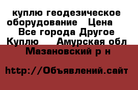 куплю геодезическое оборудование › Цена ­ - - Все города Другое » Куплю   . Амурская обл.,Мазановский р-н